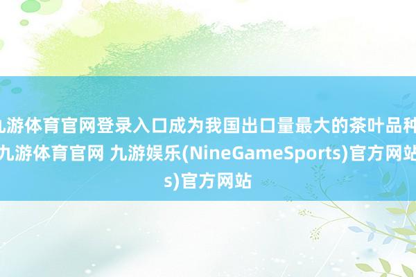九游体育官网登录入口成为我国出口量最大的茶叶品种-九游体育官网 九游娱乐(NineGameSports)官方网站