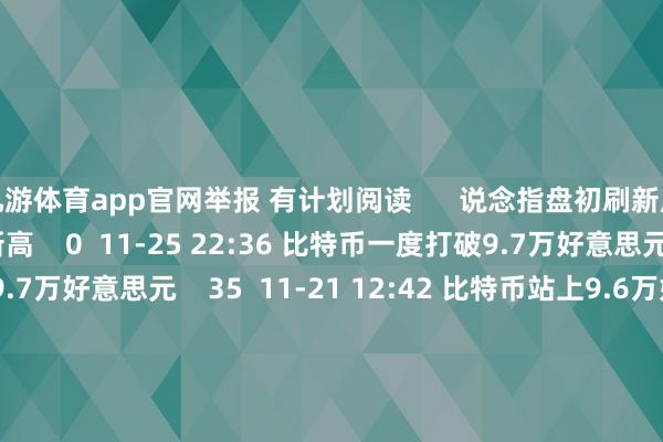 九游体育app官网举报 有计划阅读      说念指盘初刷新历史新高说念指盘初刷新历史新高    0  11-25 22:36 比特币一度打破9.7万好意思元比特币一度打破9.7万好意思元    35