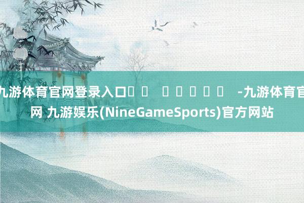 九游体育官网登录入口		  					  -九游体育官网 九游娱乐(NineGameSports)官方网站