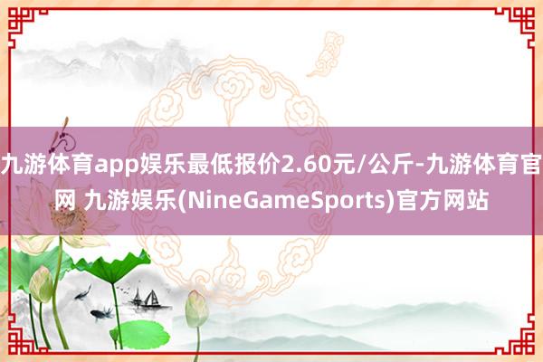 九游体育app娱乐最低报价2.60元/公斤-九游体育官网 九游娱乐(NineGameSports)官方网站