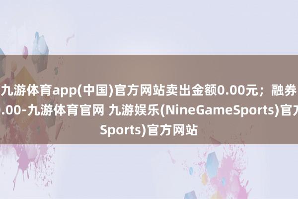 九游体育app(中国)官方网站卖出金额0.00元；融券余额0.00-九游体育官网 九游娱乐(NineGameSports)官方网站