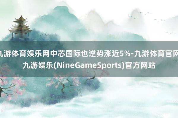 九游体育娱乐网中芯国际也逆势涨近5%-九游体育官网 九游娱乐(NineGameSports)官方网站