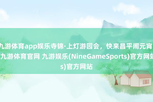 九游体育app娱乐寺锦·上灯游园会，快来昌平闹元宵！-九游体育官网 九游娱乐(NineGameSports)官方网站