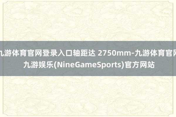 九游体育官网登录入口轴距达 2750mm-九游体育官网 九游娱乐(NineGameSports)官方网站