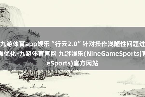 九游体育app娱乐“行云2.0”针对操作浅陋性问题进行了全面优化-九游体育官网 九游娱乐(NineGameSports)官方网站