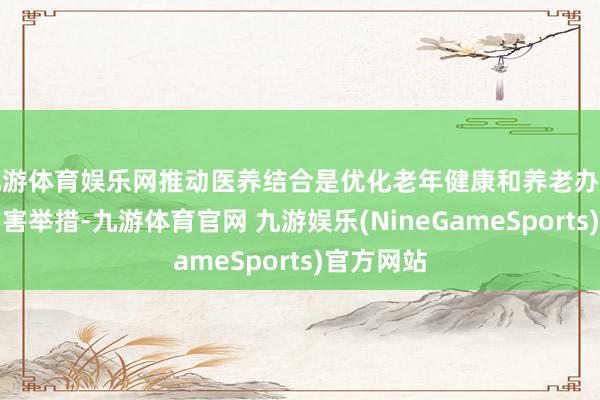 九游体育娱乐网推动医养结合是优化老年健康和养老办事供给的要害举措-九游体育官网 九游娱乐(NineGameSports)官方网站