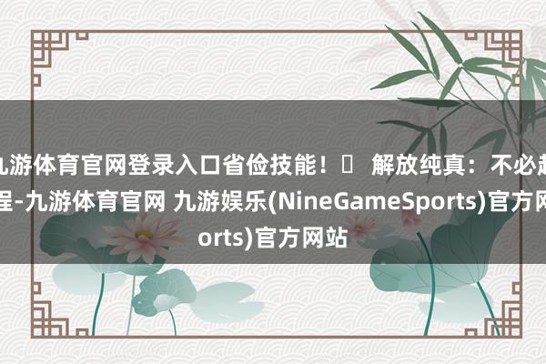 九游体育官网登录入口省俭技能！✅ 解放纯真：不必赶行程-九游体育官网 九游娱乐(NineGameSports)官方网站