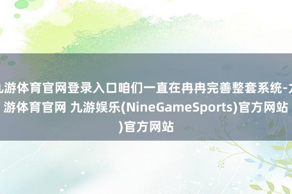 九游体育官网登录入口咱们一直在冉冉完善整套系统-九游体育官网 九游娱乐(NineGameSports)官方网站