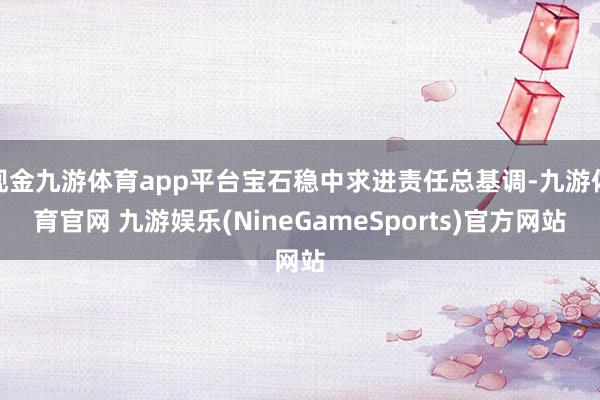 现金九游体育app平台宝石稳中求进责任总基调-九游体育官网 九游娱乐(NineGameSports)官方网站