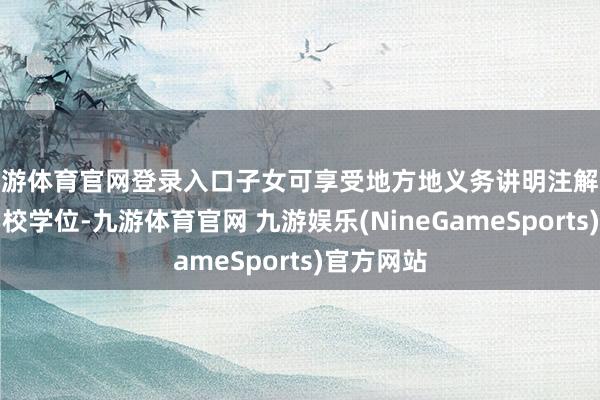 九游体育官网登录入口子女可享受地方地义务讲明注解阶段公办学校学位-九游体育官网 九游娱乐(NineGameSports)官方网站