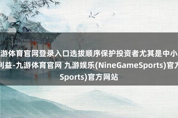 九游体育官网登录入口选拔顺序保护投资者尤其是中小投资者利益-九游体育官网 九游娱乐(NineGameSports)官方网站