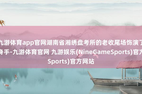 九游体育app官网湖南省湘绣盘考所的老收尾场饰演了湘绣身手-九游体育官网 九游娱乐(NineGameSports)官方网站