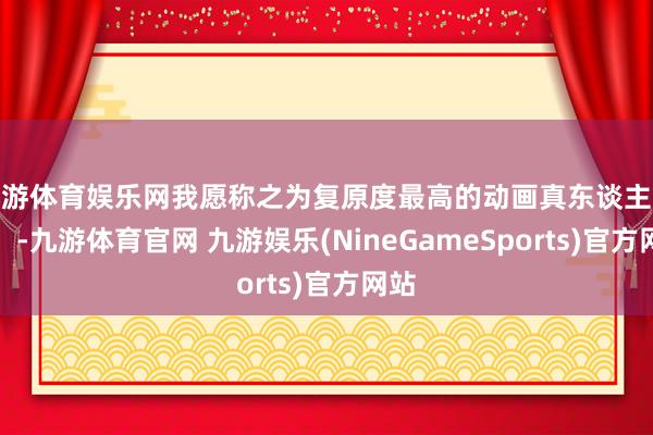 九游体育娱乐网我愿称之为复原度最高的动画真东谈主电影！-九游体育官网 九游娱乐(NineGameSports)官方网站