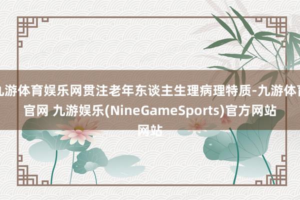 九游体育娱乐网贯注老年东谈主生理病理特质-九游体育官网 九游娱乐(NineGameSports)官方网站