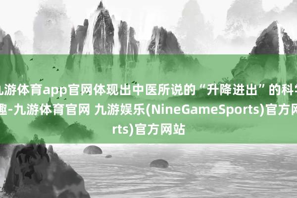 九游体育app官网体现出中医所说的“升降进出”的科学旨趣-九游体育官网 九游娱乐(NineGameSports)官方网站