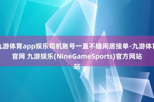 九游体育app娱乐司机账号一直不错闲居接单-九游体育官网 九游娱乐(NineGameSports)官方网站