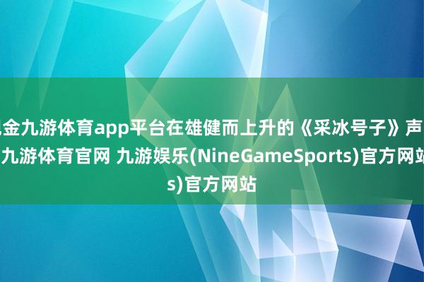 现金九游体育app平台在雄健而上升的《采冰号子》声中-九游体育官网 九游娱乐(NineGameSports)官方网站