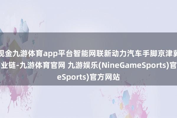 现金九游体育app平台智能网联新动力汽车手脚京津冀要津产业链-九游体育官网 九游娱乐(NineGameSports)官方网站