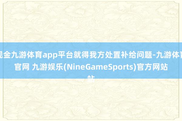 现金九游体育app平台就得我方处置补给问题-九游体育官网 九游娱乐(NineGameSports)官方网站