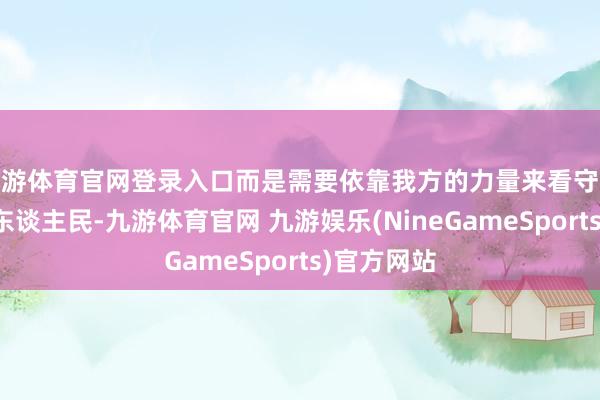 九游体育官网登录入口而是需要依靠我方的力量来看守这片地盘和东谈主民-九游体育官网 九游娱乐(NineGameSports)官方网站