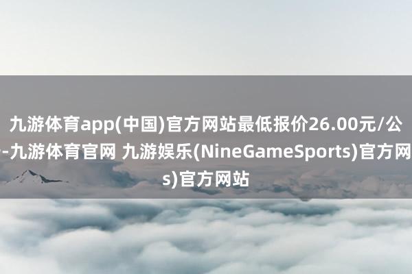 九游体育app(中国)官方网站最低报价26.00元/公斤-九游体育官网 九游娱乐(NineGameSports)官方网站