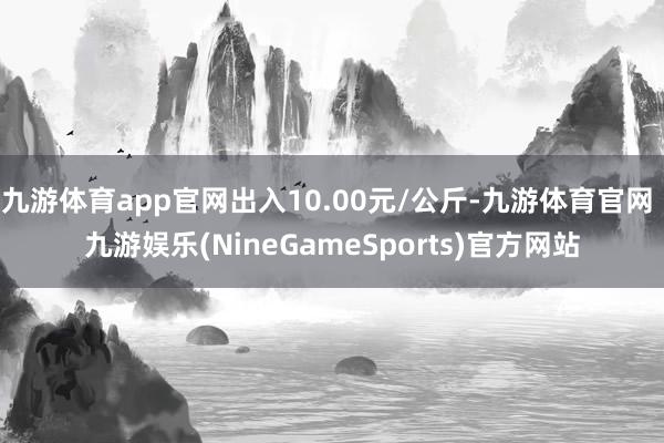 九游体育app官网出入10.00元/公斤-九游体育官网 九游娱乐(NineGameSports)官方网站