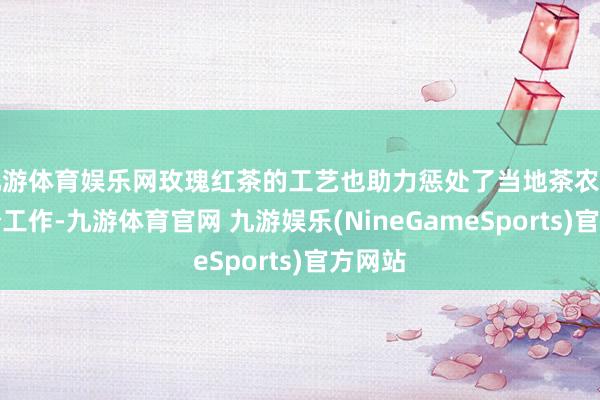 九游体育娱乐网玫瑰红茶的工艺也助力惩处了当地茶农的大部分工作-九游体育官网 九游娱乐(NineGameSports)官方网站