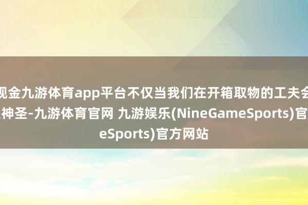 现金九游体育app平台不仅当我们在开箱取物的工夫会以为很神圣-九游体育官网 九游娱乐(NineGameSports)官方网站