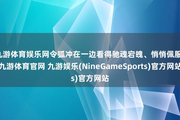 九游体育娱乐网令狐冲在一边看得驰魂宕魄、悄悄佩服-九游体育官网 九游娱乐(NineGameSports)官方网站