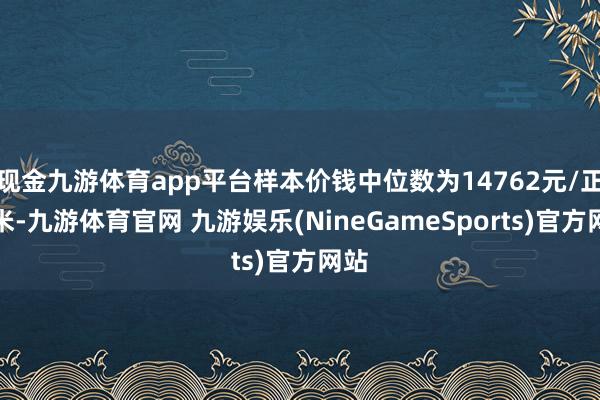 现金九游体育app平台样本价钱中位数为14762元/正常米-九游体育官网 九游娱乐(NineGameSports)官方网站