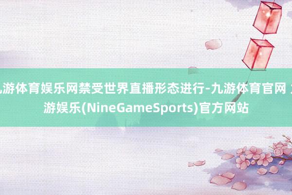 九游体育娱乐网禁受世界直播形态进行-九游体育官网 九游娱乐(NineGameSports)官方网站