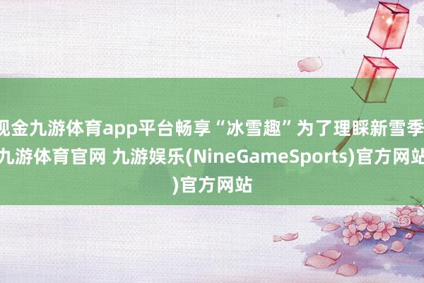现金九游体育app平台畅享“冰雪趣”为了理睬新雪季-九游体育官网 九游娱乐(NineGameSports)官方网站