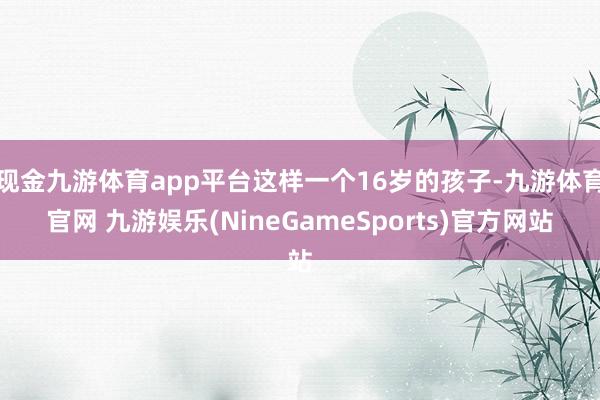 现金九游体育app平台这样一个16岁的孩子-九游体育官网 九游娱乐(NineGameSports)官方网站
