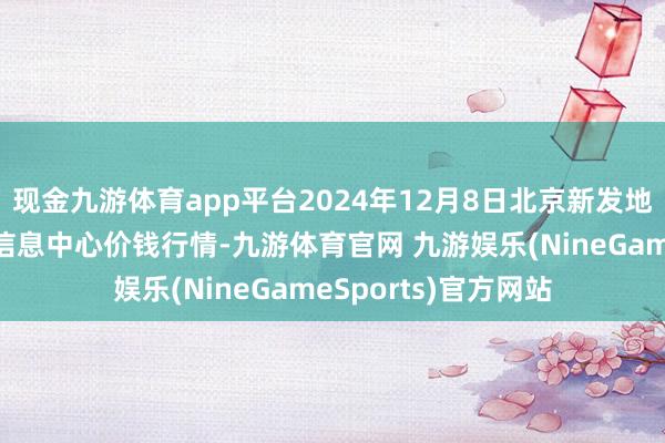 现金九游体育app平台2024年12月8日北京新发地农副居品批发阛阓信息中心价钱行情-九游体育官网 九游娱乐(NineGameSports)官方网站