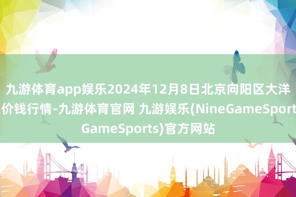 九游体育app娱乐2024年12月8日北京向阳区大洋路详尽市集价钱行情-九游体育官网 九游娱乐(NineGameSports)官方网站