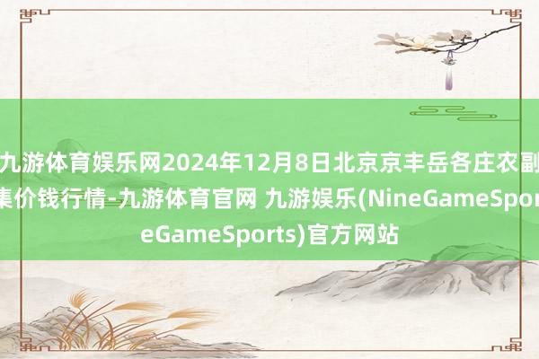 九游体育娱乐网2024年12月8日北京京丰岳各庄农副产物批发市集价钱行情-九游体育官网 九游娱乐(NineGameSports)官方网站