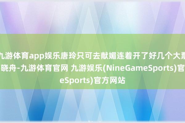 九游体育app娱乐唐玲只可去献媚连着开了好几个大票据的薛晓舟-九游体育官网 九游娱乐(NineGameSports)官方网站