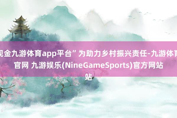 现金九游体育app平台”为助力乡村振兴责任-九游体育官网 九游娱乐(NineGameSports)官方网站