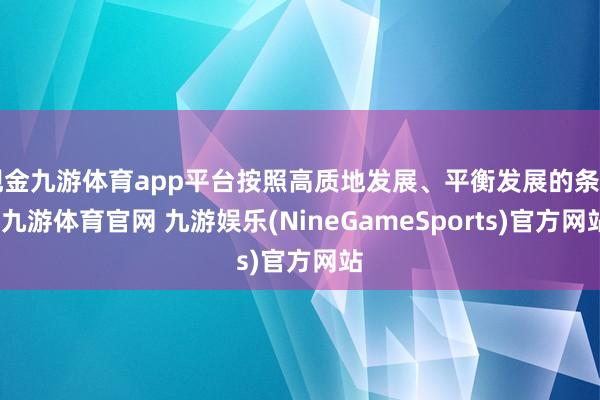 现金九游体育app平台按照高质地发展、平衡发展的条目-九游体育官网 九游娱乐(NineGameSports)官方网站