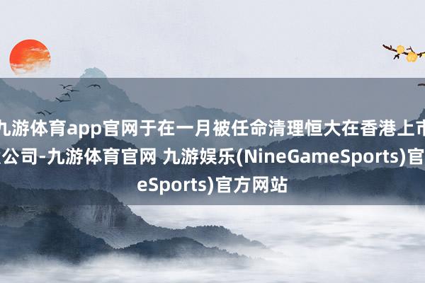 九游体育app官网于在一月被任命清理恒大在香港上市的控股公司-九游体育官网 九游娱乐(NineGameSports)官方网站