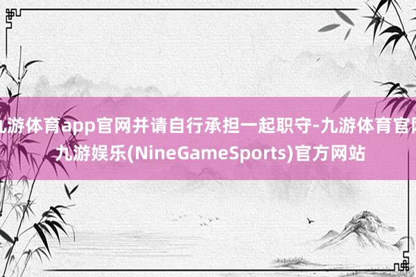 九游体育app官网并请自行承担一起职守-九游体育官网 九游娱乐(NineGameSports)官方网站