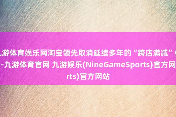 九游体育娱乐网淘宝领先取消延续多年的“跨店满减”机制-九游体育官网 九游娱乐(NineGameSports)官方网站