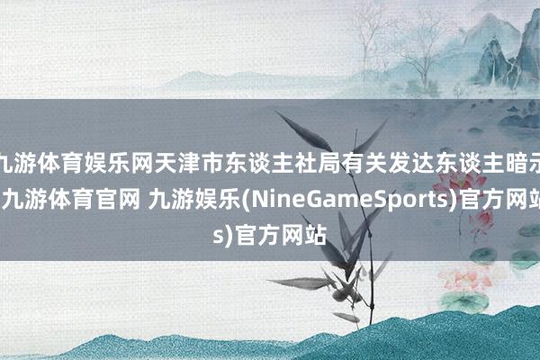 九游体育娱乐网　　天津市东谈主社局有关发达东谈主暗示-九游体育官网 九游娱乐(NineGameSports)官方网站