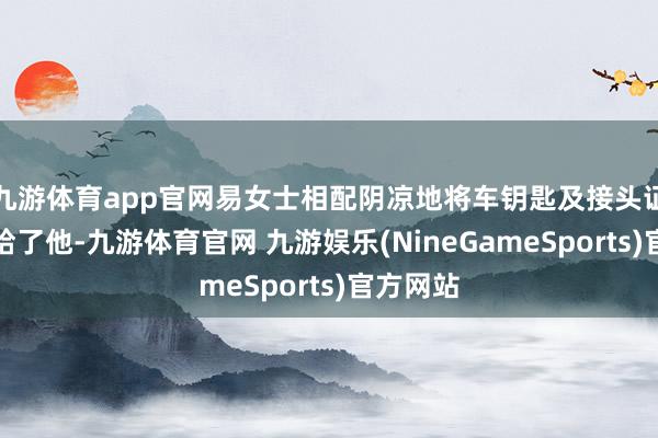 九游体育app官网易女士相配阴凉地将车钥匙及接头证件齐交给了他-九游体育官网 九游娱乐(NineGameSports)官方网站