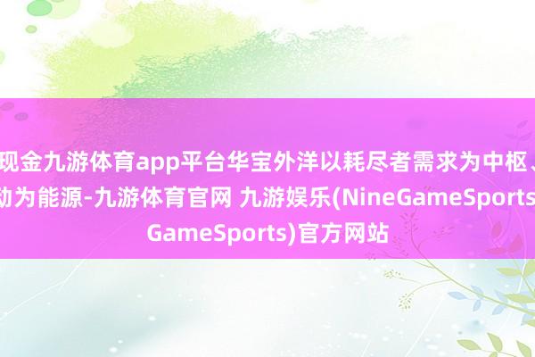 现金九游体育app平台华宝外洋以耗尽者需求为中枢、以时刻改动为能源-九游体育官网 九游娱乐(NineGameSports)官方网站