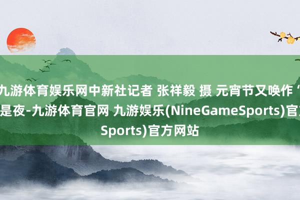 九游体育娱乐网中新社记者 张祥毅 摄 元宵节又唤作“灯节”是夜-九游体育官网 九游娱乐(NineGameSports)官方网站