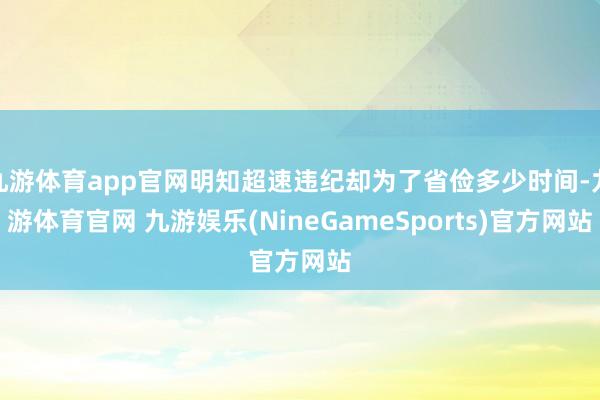 九游体育app官网明知超速违纪却为了省俭多少时间-九游体育官网 九游娱乐(NineGameSports)官方网站