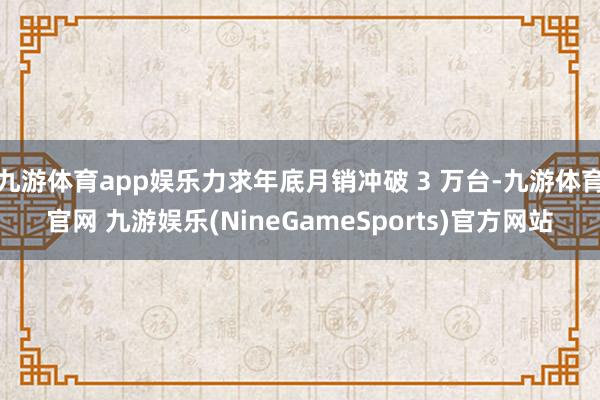 九游体育app娱乐力求年底月销冲破 3 万台-九游体育官网 九游娱乐(NineGameSports)官方网站