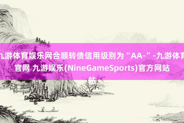 九游体育娱乐网合顺转债信用级别为“AA-”-九游体育官网 九游娱乐(NineGameSports)官方网站