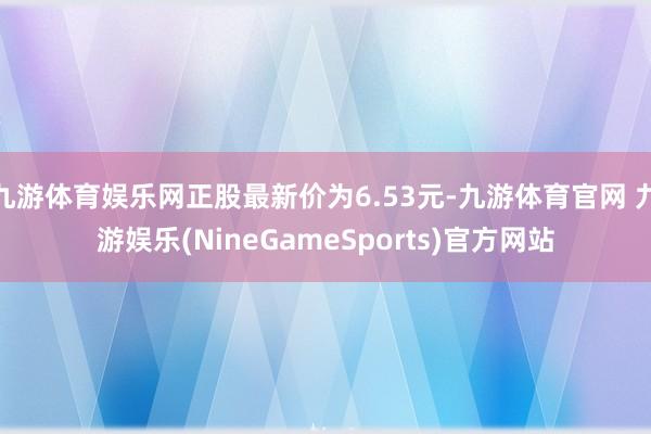 九游体育娱乐网正股最新价为6.53元-九游体育官网 九游娱乐(NineGameSports)官方网站